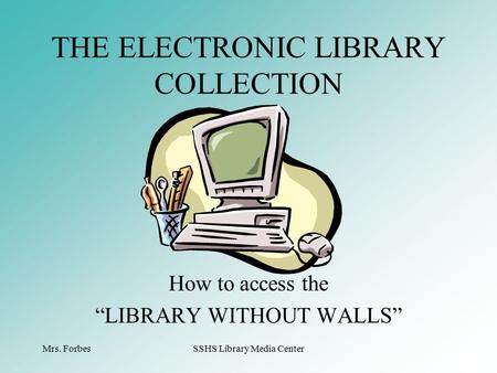 Mrs. ForbesSSHS Library Media Center How to access the “LIBRARY WITHOUT WALLS” THE ELECTRONIC LIBRARY COLLECTION.