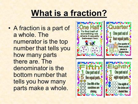 What is a fraction? A fraction is a part of a whole. The numerator is the top number that tells you how many parts there are. The denominator is the bottom.