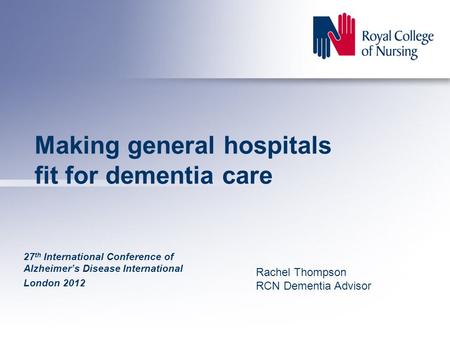 Making general hospitals fit for dementia care 27 th International Conference of Alzheimer’s Disease International London 2012 Rachel Thompson RCN Dementia.