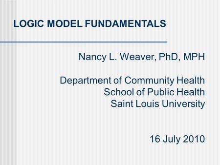 Nancy L. Weaver, PhD, MPH Department of Community Health School of Public Health Saint Louis University 16 July 2010 LOGIC MODEL FUNDAMENTALS.
