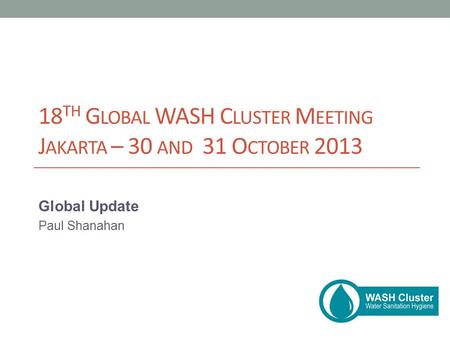 18 TH G LOBAL WASH C LUSTER M EETING J AKARTA – 30 AND 31 O CTOBER 2013 Global Update Paul Shanahan.