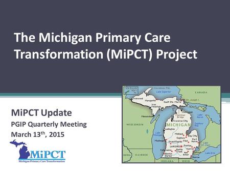 The Michigan Primary Care Transformation (MiPCT) Project MiPCT Update PGIP Quarterly Meeting March 13 th, 2015.