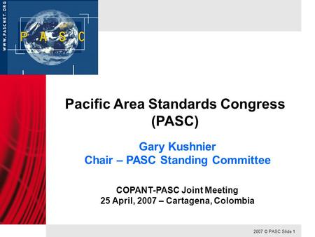 2007 © PASC Slide 1 Pacific Area Standards Congress (PASC) Gary Kushnier Chair – PASC Standing Committee COPANT-PASC Joint Meeting 25 April, 2007 – Cartagena,