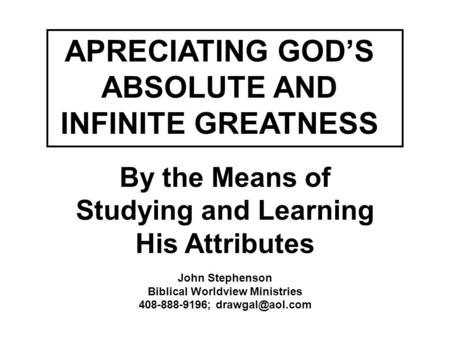 APRECIATING GOD’S ABSOLUTE AND INFINITE GREATNESS By the Means of Studying and Learning His Attributes John Stephenson Biblical Worldview Ministries 408-888-9196;