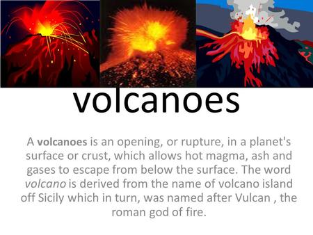 Volcanoes A volcanoes is an opening, or rupture, in a planet's surface or crust, which allows hot magma, ash and gases to escape from below the surface.