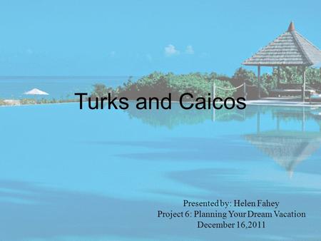 Turks and Caicos Presented by: Helen Fahey Project 6: Planning Your Dream Vacation December 16,2011.