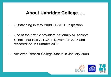 About Uxbridge College….. Outstanding in May 2008 OFSTED Inspection One of the first 12 providers nationally to achieve Conditional Part A TQS in November.