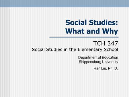 Social Studies: What and Why TCH 347 Social Studies in the Elementary School Department of Education Shippensburg University Han Liu, Ph. D.