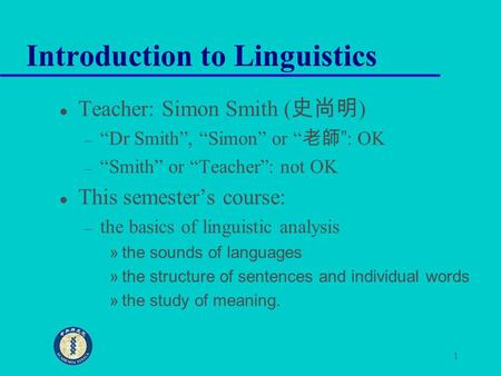 1 Introduction to Linguistics Teacher: Simon Smith ( 史尚明 ) – “Dr Smith”, “Simon” or “ 老師 ”: OK – “Smith” or “Teacher”: not OK This semester’s course: –