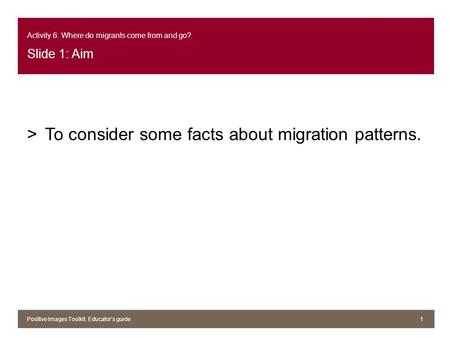 Activity 6: Where do migrants come from and go? Slide 1: Aim >To consider some facts about migration patterns. Positive Images Toolkit. Educator’s guide1.