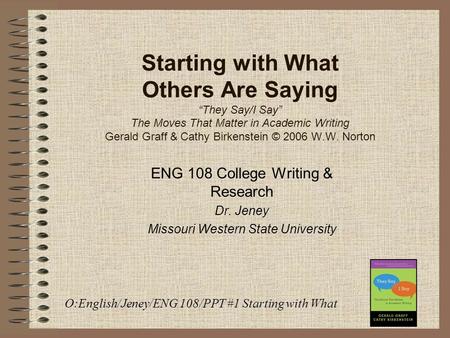 Starting with What Others Are Saying “They Say/I Say” The Moves That Matter in Academic Writing Gerald Graff & Cathy Birkenstein © 2006 W.W. Norton ENG.