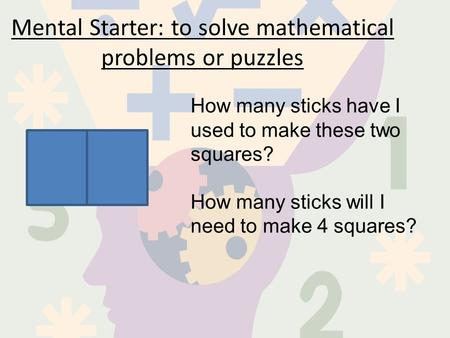 Mental Starter: to solve mathematical problems or puzzles How many sticks have I used to make these two squares? How many sticks will I need to make 4.