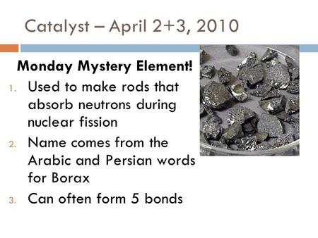 Catalyst – April 2+3, 2010 Monday Mystery Element! 1. Used to make rods that absorb neutrons during nuclear fission 2. Name comes from the Arabic and.