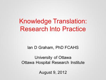 Knowledge Translation: Research Into Practice Ian D Graham, PhD FCAHS University of Ottawa Ottawa Hospital Research Institute August 9, 2012.