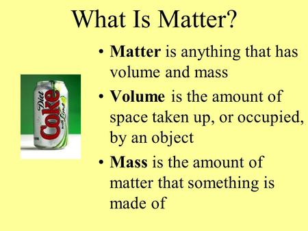 What Is Matter? Matter is anything that has volume and mass Volume is the amount of space taken up, or occupied, by an object Mass is the amount of matter.