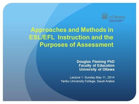 Approaches and Methods in ESL/EFL Instruction and the Purposes of Assessment Douglas Fleming PhD Faculty of Education University of Ottawa Lecture 1: Sunday.