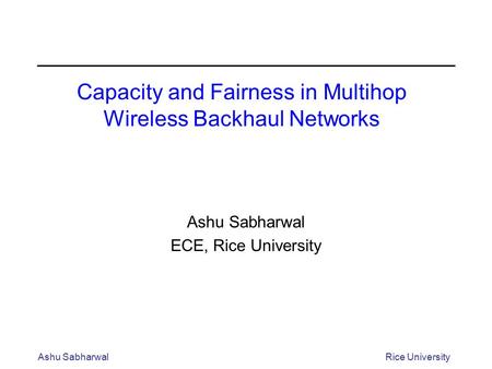 Ashu SabharwalRice University Capacity and Fairness in Multihop Wireless Backhaul Networks Ashu Sabharwal ECE, Rice University.