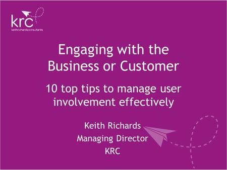 Engaging with the Business or Customer Keith Richards Managing Director KRC 10 top tips to manage user involvement effectively.