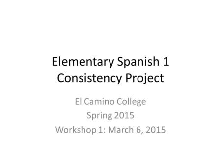 Elementary Spanish 1 Consistency Project El Camino College Spring 2015 Workshop 1: March 6, 2015.