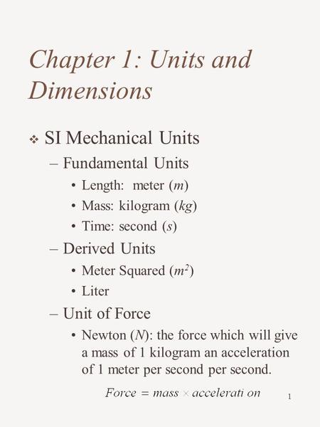 1 Chapter 1: Units and Dimensions  SI Mechanical Units –Fundamental Units Length: meter (m) Mass: kilogram (kg) Time: second (s) –Derived Units Meter.