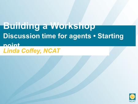 Building a Workshop Discussion time for agents Starting point Linda Coffey, NCAT.