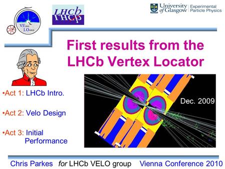 Chris Parkes First results from the LHCb Vertex Locator Act 1: LHCb Intro. Act 2: Velo Design Act 3: Initial Performance for LHCb VELO groupVienna Conference.