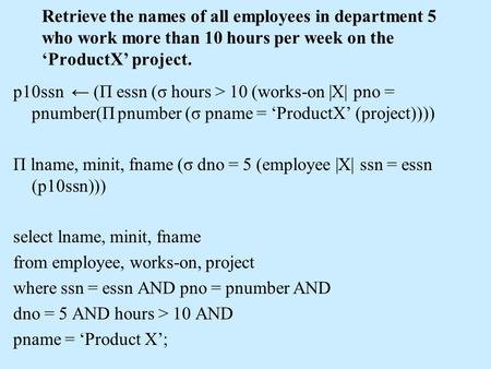 Retrieve the names of all employees in department 5 who work more than 10 hours per week on the ‘ProductX’ project. p10ssn ← (Π essn (σ hours > 10 (works-on.