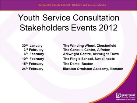 Youth Service Consultation Stakeholders Events 2012 30 th January The Winding Wheel, Chesterfield 3 rd FebruaryThe Genesis Centre, Alfreton 6 th FebruaryArkwright.