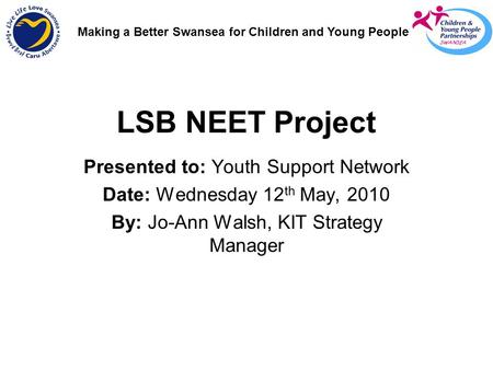 LSB NEET Project Presented to: Youth Support Network Date: Wednesday 12 th May, 2010 By: Jo-Ann Walsh, KIT Strategy Manager Making a Better Swansea for.