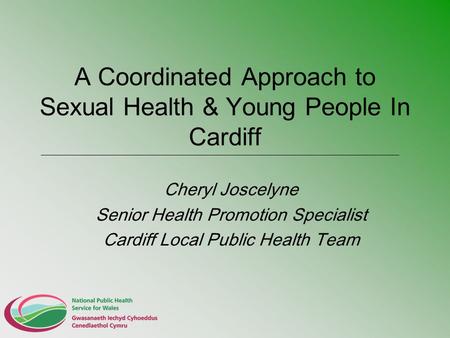 A Coordinated Approach to Sexual Health & Young People In Cardiff Cheryl Joscelyne Senior Health Promotion Specialist Cardiff Local Public Health Team.