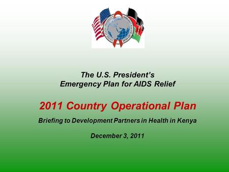 The U.S. President’s Emergency Plan for AIDS Relief 2011 Country Operational Plan Briefing to Development Partners in Health in Kenya December 3, 2011.