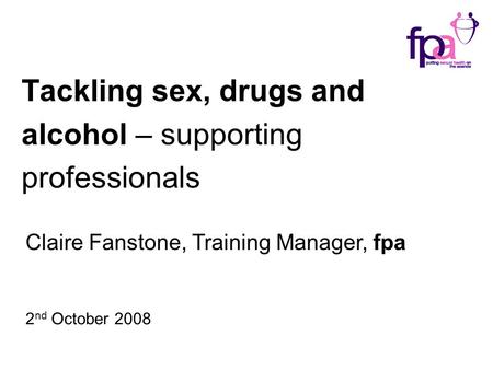 Tackling sex, drugs and alcohol – supporting professionals Claire Fanstone, Training Manager, fpa 2 nd October 2008.