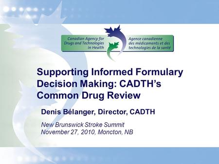 Supporting Informed Formulary Decision Making: CADTH’s Common Drug Review Denis Bélanger, Director, CADTH New Brunswick Stroke Summit November 27, 2010,