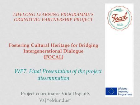 LIFELONG LEARNING PROGRAMME’S GRUNDTVIG PARTNERSHIP PROJECT Fostering Cultural Heritage for Bridging Intergenerational Dialogue (FOCAL) WP7. Final Presentation.