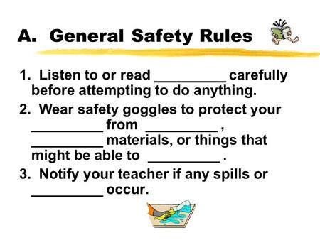 A. General Safety Rules 1. Listen to or read _________ carefully before attempting to do anything. 2. Wear safety goggles to protect your _________.