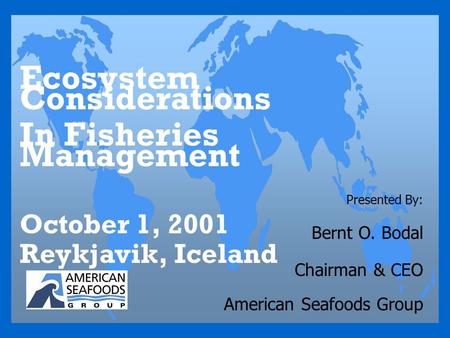 Presented By: Bernt O. Bodal Chairman & CEO American Seafoods Group Ecosystem Considerations In Fisheries Management October 1, 2001 Reykjavik, Iceland.
