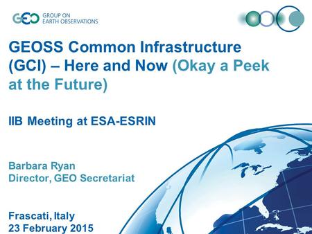 GEOSS Common Infrastructure (GCI) – Here and Now (Okay a Peek at the Future) IIB Meeting at ESA-ESRIN Barbara Ryan Director, GEO Secretariat Frascati,