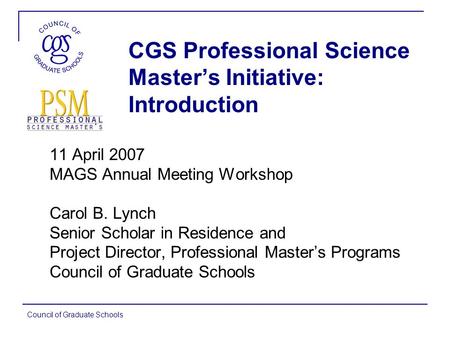 Council of Graduate Schools CGS Professional Science Master’s Initiative: Introduction 11 April 2007 MAGS Annual Meeting Workshop Carol B. Lynch Senior.