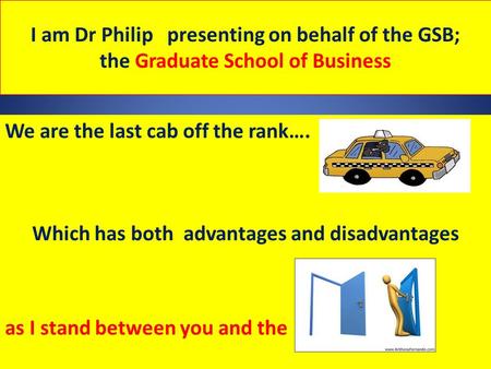 I am Dr Philip presenting on behalf of the GSB; the Graduate School of Business We are the last cab off the rank…. Which has both advantages and disadvantages.