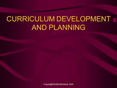 Copyright Keith Morrison, 2004 CURRICULUM DEVELOPMENT AND PLANNING.