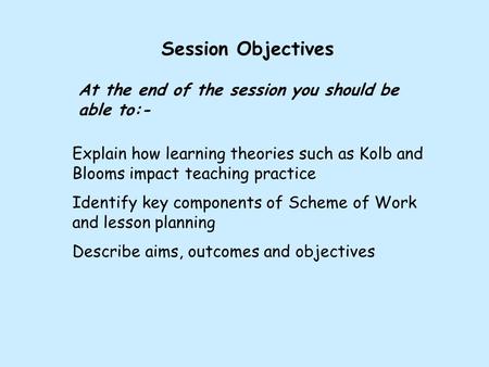 Session Objectives At the end of the session you should be able to:- Explain how learning theories such as Kolb and Blooms impact teaching practice Identify.