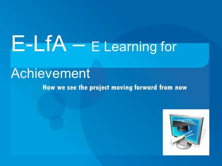 How we see the project moving forward from now E-LfA – E Learning for Achievement.
