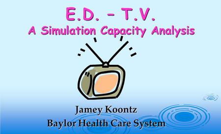 E.D. – T.V. A Simulation Capacity Analysis Jamey Koontz Baylor Health Care System.