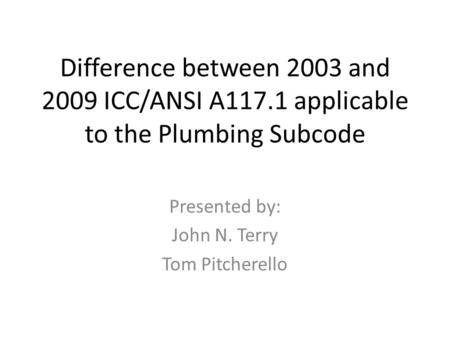 Difference between 2003 and 2009 ICC/ANSI A117.1 applicable to the Plumbing Subcode Presented by: John N. Terry Tom Pitcherello.