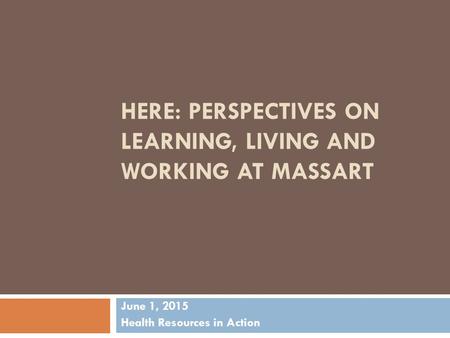HERE: PERSPECTIVES ON LEARNING, LIVING AND WORKING AT MASSART June 1, 2015 Health Resources in Action.