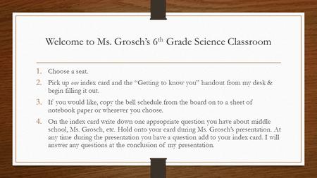 Welcome to Ms. Grosch’s 6 th Grade Science Classroom 1. Choose a seat. 2. Pick up one index card and the “Getting to know you” handout from my desk & begin.