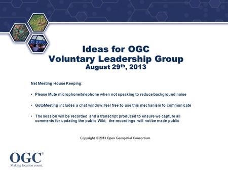® Copyright © 2013 Open Geospatial Consortium Ideas for OGC Voluntary Leadership Group August 29 th, 2013 Net Meeting House Keeping: Please Mute microphone/telephone.