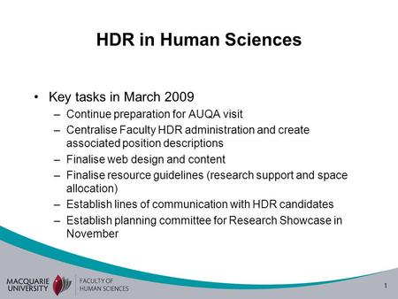 1 HDR in Human Sciences Key tasks in March 2009 –Continue preparation for AUQA visit –Centralise Faculty HDR administration and create associated position.