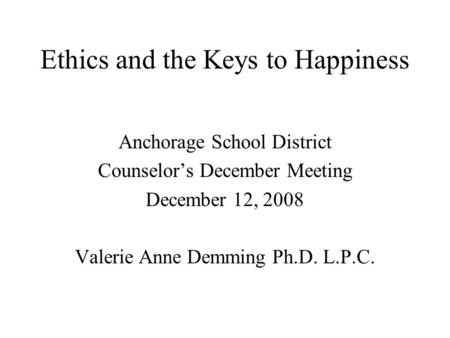 Ethics and the Keys to Happiness Anchorage School District Counselor’s December Meeting December 12, 2008 Valerie Anne Demming Ph.D. L.P.C.
