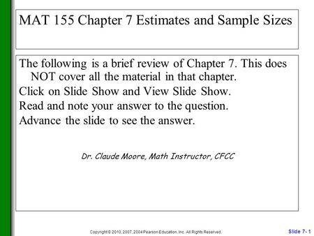Slide 7- 1 Copyright © 2010, 2007, 2004 Pearson Education, Inc. All Rights Reserved. MAT 155 Chapter 7 Estimates and Sample Sizes The following is a brief.